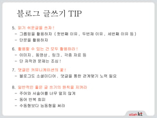 블로그 글쓰기 TIP 5.   읽기 쉬운글을 쓰자 ! -  그룹핑을 활용하자  ( 첫번째 이유 ,  두번재 이유 ,  세번째 이유 등 ) -  단문을 활용하자   6.   활용할 수 있는 건 모두 활용하라 ! - 이미지, 동영상, 링크, 각종 자료 등 - 단 저작권 문제는 조심!   7.   댓글은 커뮤니케이션의 꽃 ! -  블로그도 소셜미디어 .  댓글을 통한 관계맺기 노력 필요 8.   일반적인 좋은 글 쓰기의 원칙을 지켜라 -  주어와 서술어를 너무 멀지 않게 -  동어 반복 회피 -  수동형보다 능동형을 써라   