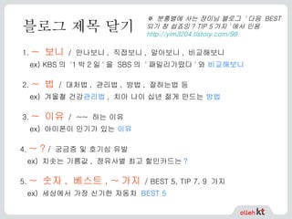 블로그 제목 달기 1.   ~  보니   /  만나보니 ,  직접보니 ,  알아보니 ,  비교해보니 ex) KBS 의  '1 박 2 일 ' 을  SBS 의  ' 패밀리가떴다 ' 와  비교해보니  2.   ~  법   /  대처법 ,  관리법 ,  방법 ,  잘하는법 등 ex)  겨울철 건강 관리법 ,  치아 나이 십년 젊게 만드는  방법  3.   ~  이유  /  ~~ 하는 이유 ex) 아이폰이 인기가 있는  이유  4.   ~ ?  / 궁금증 및 호기심 유발 ex) 치솟는 기름값, 정유사별 최고 할인카드는 ?  5.   ~  숫자 ,  베스트 , ~ 가지   / BEST 5, TIP 7, 9  가지 ex)  세상에서 가장 신기한 자동차  BEST 5 ※  분홍별에 사는 장미님 블로그  ' 다음  BEST  되기 참 쉽죠잉 ? TIP 5 가지 ' 에서 인용  http://yim3204.tistory.com/99   
