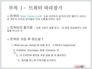 부록  I –  트위터 따라잡기 ㅇ  트위터   ( http:// twitter.com ):  소셜 네트워크 겸 마이크로 블로그 서비스로 개인의 의견과 생각들이 모여 소통을 이루는 공간 ㅇ  트위터의 즐거움   :  다른 사람의 글을 읽고 ,  내 글에 공감해주는 사람들을 만나는 것 ㅇ  트위터 가입 후 하는일 ? 1. What are you doing?에 답을 한다 -> What’s happening? 2. @ollehkt, @yunaaaa  등을  following  한다 3.  내 트위터에 혼잣말 처럼 글을 몇 개 올려본다 4.  재미를 못느껴 트위터를 포기한다 