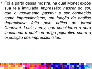 • Foi a partir dessa mostra, na qual Monet expôs
sua tela intitulada Impressão: nascer do sol,
que o movimento passou a ser conhecido
como impressionismo, em função da análise
depreciativa feita pelo crítico do jornal
Charivari, Louis Leroy, que considerou a obra
inacabada e publicou artigo pejorativo sobre a
exposição dos impressionistas.
 