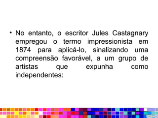 • No entanto, o escritor Jules Castagnary
empregou o termo impressionista em
1874 para aplicá-lo, sinalizando uma
compreensão favorável, a um grupo de
artistas que expunha como
independentes:
 