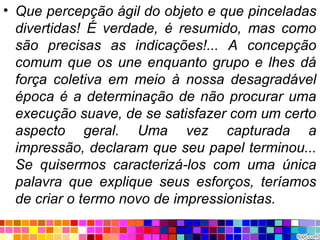 • Que percepção ágil do objeto e que pinceladas
divertidas! É verdade, é resumido, mas como
são precisas as indicações!... A concepção
comum que os une enquanto grupo e lhes dá
força coletiva em meio à nossa desagradável
época é a determinação de não procurar uma
execução suave, de se satisfazer com um certo
aspecto geral. Uma vez capturada a
impressão, declaram que seu papel terminou...
Se quisermos caracterizá-los com uma única
palavra que explique seus esforços, teríamos
de criar o termo novo de impressionistas.
 