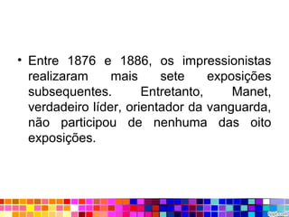 • Entre 1876 e 1886, os impressionistas
realizaram mais sete exposições
subsequentes. Entretanto, Manet,
verdadeiro líder, orientador da vanguarda,
não participou de nenhuma das oito
exposições.
 