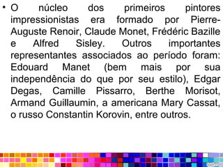 • O núcleo dos primeiros pintores
impressionistas era formado por Pierre-
Auguste Renoir, Claude Monet, Frédéric Bazille
e Alfred Sisley. Outros importantes
representantes associados ao período foram:
Edouard Manet (bem mais por sua
independência do que por seu estilo), Edgar
Degas, Camille Pissarro, Berthe Morisot,
Armand Guillaumin, a americana Mary Cassat,
o russo Constantin Korovin, entre outros.
 