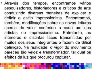 • Através dos tempos, encontramos vários
pesquisadores, historiadores e críticos de arte
conduzindo diversas maneiras de explicar e
definir o estilo impressionista. Encontramos,
também, modificações sobre as novas leituras
acerca do valor conferido a cada um dos
artistas do impressionismo. Entretanto, as
inúmeras e distintas faces transmitidas por
muitos dos seus integrantes o fazem de difícil
definição. Na realidade, o vigor do movimento
pareceu tão veloz e transformador, tal qual os
efeitos da luz que procurou capturar.
 