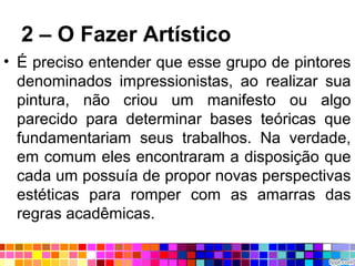 2 – O Fazer Artístico
• É preciso entender que esse grupo de pintores
denominados impressionistas, ao realizar sua
pintura, não criou um manifesto ou algo
parecido para determinar bases teóricas que
fundamentariam seus trabalhos. Na verdade,
em comum eles encontraram a disposição que
cada um possuía de propor novas perspectivas
estéticas para romper com as amarras das
regras acadêmicas.
 