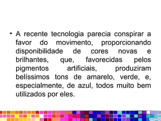 • A recente tecnologia parecia conspirar a
favor do movimento, proporcionando
disponibilidade de cores novas e
brilhantes, que, favorecidas pelos
pigmentos artificiais, produziram
belíssimos tons de amarelo, verde, e,
especialmente, de azul, todos muito bem
utilizados por eles.
 