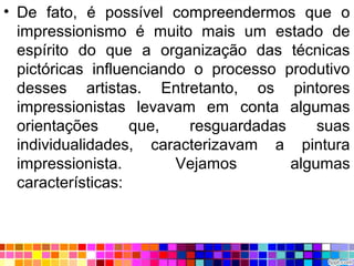 • De fato, é possível compreendermos que o
impressionismo é muito mais um estado de
espírito do que a organização das técnicas
pictóricas influenciando o processo produtivo
desses artistas. Entretanto, os pintores
impressionistas levavam em conta algumas
orientações que, resguardadas suas
individualidades, caracterizavam a pintura
impressionista. Vejamos algumas
características:
 