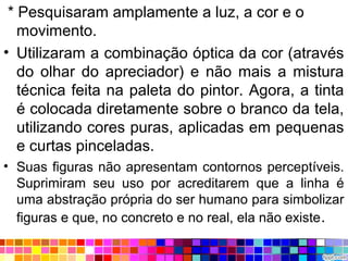 * Pesquisaram amplamente a luz, a cor e o
movimento.
• Utilizaram a combinação óptica da cor (através
do olhar do apreciador) e não mais a mistura
técnica feita na paleta do pintor. Agora, a tinta
é colocada diretamente sobre o branco da tela,
utilizando cores puras, aplicadas em pequenas
e curtas pinceladas.
• Suas figuras não apresentam contornos perceptíveis.
Suprimiram seu uso por acreditarem que a linha é
uma abstração própria do ser humano para simbolizar
figuras e que, no concreto e no real, ela não existe.
 