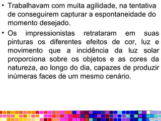 • Trabalhavam com muita agilidade, na tentativa
de conseguirem capturar a espontaneidade do
momento desejado.
• Os impressionistas retrataram em suas
pinturas os diferentes efeitos de cor, luz e
movimento que a incidência da luz solar
proporciona sobre os objetos e as cores da
natureza, ao longo do dia, capazes de produzir
inúmeras faces de um mesmo cenário.
 
