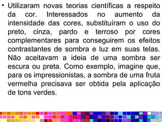 • Utilizaram novas teorias científicas a respeito
da cor. Interessados no aumento da
intensidade das cores, substituíram o uso do
preto, cinza, pardo e terroso por cores
complementares para conseguirem os efeitos
contrastantes de sombra e luz em suas telas.
Não aceitavam a ideia de uma sombra ser
escura ou preta. Como exemplo, imagine que,
para os impressionistas, a sombra de uma fruta
vermelha precisava ser obtida pela aplicação
de tons verdes.
 
