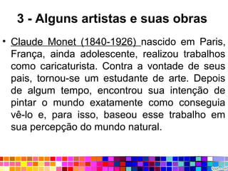 3 - Alguns artistas e suas obras
• Claude Monet (1840-1926) nascido em Paris,
França, ainda adolescente, realizou trabalhos
como caricaturista. Contra a vontade de seus
pais, tornou-se um estudante de arte. Depois
de algum tempo, encontrou sua intenção de
pintar o mundo exatamente como conseguia
vê-lo e, para isso, baseou esse trabalho em
sua percepção do mundo natural.
 