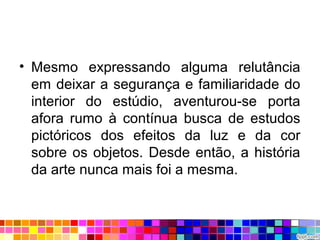 • Mesmo expressando alguma relutância
em deixar a segurança e familiaridade do
interior do estúdio, aventurou-se porta
afora rumo à contínua busca de estudos
pictóricos dos efeitos da luz e da cor
sobre os objetos. Desde então, a história
da arte nunca mais foi a mesma.
 