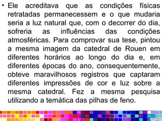 • Ele acreditava que as condições físicas
retratadas permanecessem e o que mudaria
seria a luz natural que, com o decorrer do dia,
sofreria as influências das condições
atmosféricas. Para comprovar sua tese, pintou
a mesma imagem da catedral de Rouen em
diferentes horários ao longo do dia e, em
diferentes épocas do ano, consequentemente,
obteve maravilhosos registros que captaram
diferentes impressões de cor e luz sobre a
mesma catedral. Fez a mesma pesquisa
utilizando a temática das pilhas de feno.
 