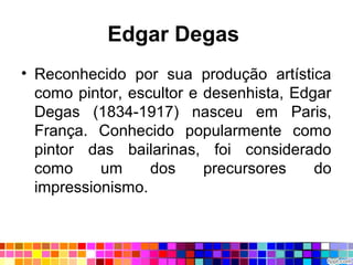 Edgar Degas
• Reconhecido por sua produção artística
como pintor, escultor e desenhista, Edgar
Degas (1834-1917) nasceu em Paris,
França. Conhecido popularmente como
pintor das bailarinas, foi considerado
como um dos precursores do
impressionismo.
 