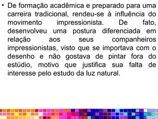 • De formação acadêmica e preparado para uma
carreira tradicional, rendeu-se à influência do
movimento impressionista. De fato,
desenvolveu uma postura diferenciada em
relação aos seus companheiros
impressionistas, visto que se importava com o
desenho e não gostava de pintar fora do
estúdio, motivo que justifica sua falta de
interesse pelo estudo da luz natural.
 