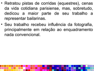 • Retratou pistas de corridas (equestres), cenas
da vida cotidiana parisiense, mas, sobretudo,
dedicou a maior parte de seu trabalho a
representar bailarinas.
• Seu trabalho recebeu influência da fotografia,
principalmente em relação ao enquadramento
nada convencional.
 