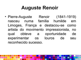Auguste Renoir
• Pierre-Auguste Renoir (1841-1919)
nasceu numa família humilde em
Limoges, França e destacou-se como
artista do movimento impressionista, no
qual obteve a oportunidade de
experimentar os louros de seu
reconhecido sucesso.
 