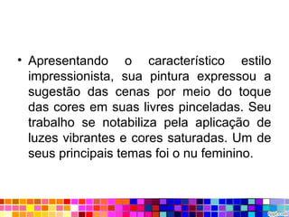 • Apresentando o característico estilo
impressionista, sua pintura expressou a
sugestão das cenas por meio do toque
das cores em suas livres pinceladas. Seu
trabalho se notabiliza pela aplicação de
luzes vibrantes e cores saturadas. Um de
seus principais temas foi o nu feminino.
 