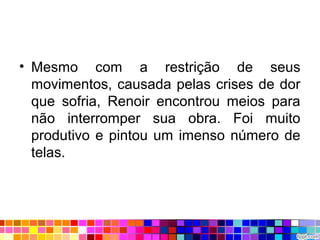 • Mesmo com a restrição de seus
movimentos, causada pelas crises de dor
que sofria, Renoir encontrou meios para
não interromper sua obra. Foi muito
produtivo e pintou um imenso número de
telas.
 