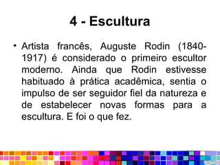 4 - Escultura
• Artista francês, Auguste Rodin (1840-
1917) é considerado o primeiro escultor
moderno. Ainda que Rodin estivesse
habituado à prática acadêmica, sentia o
impulso de ser seguidor fiel da natureza e
de estabelecer novas formas para a
escultura. E foi o que fez.
 