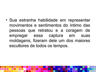 • Sua estranha habilidade em representar
movimentos e sentimentos do íntimo das
pessoas que retratou e a coragem de
empregar essa captura em suas
moldagens, fizeram dele um dos maiores
escultores de todos os tempos.
 