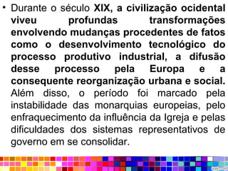 • Durante o século XIX, a civilização ocidental
viveu profundas transformações
envolvendo mudanças procedentes de fatos
como o desenvolvimento tecnológico do
processo produtivo industrial, a difusão
desse processo pela Europa e a
consequente reorganização urbana e social.
Além disso, o período foi marcado pela
instabilidade das monarquias europeias, pelo
enfraquecimento da influência da Igreja e pelas
dificuldades dos sistemas representativos de
governo em se consolidar.
 