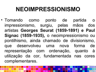 NEOIMPRESSIONISMO
• Tomando como ponto de partida o
impressionismo, surgiu, pelas mãos dos
artistas Georges Seurat (1859-1891) e Paul
Signac (1859-1935), o neoimpressionismo ou
pontilhismo, ainda chamado de divisionismo,
que desenvolveu uma nova forma de
representação com ordenação, quanto à
utilização da cor, fundamentada nas cores
complementares.
 