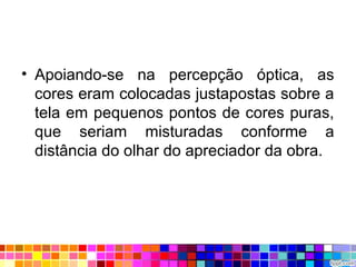 • Apoiando-se na percepção óptica, as
cores eram colocadas justapostas sobre a
tela em pequenos pontos de cores puras,
que seriam misturadas conforme a
distância do olhar do apreciador da obra.
 