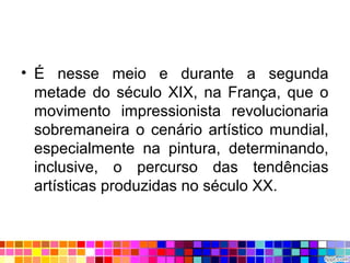 • É nesse meio e durante a segunda
metade do século XIX, na França, que o
movimento impressionista revolucionaria
sobremaneira o cenário artístico mundial,
especialmente na pintura, determinando,
inclusive, o percurso das tendências
artísticas produzidas no século XX.
 
