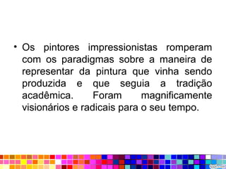 • Os pintores impressionistas romperam
com os paradigmas sobre a maneira de
representar da pintura que vinha sendo
produzida e que seguia a tradição
acadêmica. Foram magnificamente
visionários e radicais para o seu tempo.
 