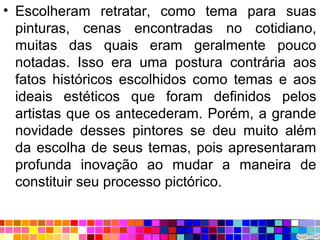 • Escolheram retratar, como tema para suas
pinturas, cenas encontradas no cotidiano,
muitas das quais eram geralmente pouco
notadas. Isso era uma postura contrária aos
fatos históricos escolhidos como temas e aos
ideais estéticos que foram definidos pelos
artistas que os antecederam. Porém, a grande
novidade desses pintores se deu muito além
da escolha de seus temas, pois apresentaram
profunda inovação ao mudar a maneira de
constituir seu processo pictórico.
 