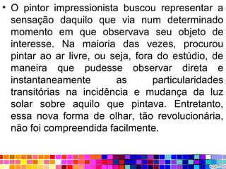 • O pintor impressionista buscou representar a
sensação daquilo que via num determinado
momento em que observava seu objeto de
interesse. Na maioria das vezes, procurou
pintar ao ar livre, ou seja, fora do estúdio, de
maneira que pudesse observar direta e
instantaneamente as particularidades
transitórias na incidência e mudança da luz
solar sobre aquilo que pintava. Entretanto,
essa nova forma de olhar, tão revolucionária,
não foi compreendida facilmente.
 