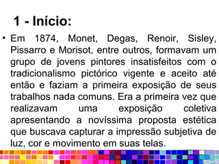 1 - Início:
• Em 1874, Monet, Degas, Renoir, Sisley,
Pissarro e Morisot, entre outros, formavam um
grupo de jovens pintores insatisfeitos com o
tradicionalismo pictórico vigente e aceito até
então e faziam a primeira exposição de seus
trabalhos nada comuns. Era a primeira vez que
realizavam uma exposição coletiva
apresentando a novíssima proposta estética
que buscava capturar a impressão subjetiva de
luz, cor e movimento em suas telas.
 