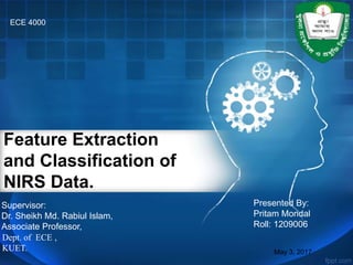 Feature Extraction
and Classification of
NIRS Data.
May 3, 2017
Dept. of ECE ,
KUET.
Presented By:
Pritam Mondal
Roll: 1209006
ECE 4000
Supervisor:
Dr. Sheikh Md. Rabiul Islam,
Associate Professor,
