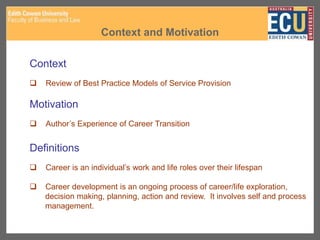 Context and Motivation
Context
 Review of Best Practice Models of Service Provision
Motivation
 Author’s Experience of Career Transition
Definitions
 Career is an individual’s work and life roles over their lifespan
 Career development is an ongoing process of career/life exploration,
decision making, planning, action and review. It involves self and process
management.
 
