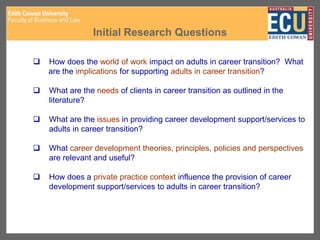 Initial Research Questions
 How does the world of work impact on adults in career transition? What
are the implications for supporting adults in career transition?
 What are the needs of clients in career transition as outlined in the
literature?
 What are the issues in providing career development support/services to
adults in career transition?
 What career development theories, principles, policies and perspectives
are relevant and useful?
 How does a private practice context influence the provision of career
development support/services to adults in career transition?
 