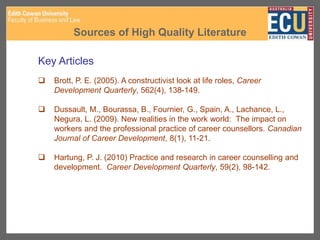 Sources of High Quality Literature
Key Articles
 Brott, P. E. (2005). A constructivist look at life roles, Career
Development Quarterly, 562(4), 138-149.
 Dussault, M., Bourassa, B., Fournier, G., Spain, A., Lachance, L.,
Negura, L. (2009). New realities in the work world: The impact on
workers and the professional practice of career counsellors. Canadian
Journal of Career Development, 8(1), 11-21.
 Hartung, P. J. (2010) Practice and research in career counselling and
development. Career Development Quarterly, 59(2), 98-142.
 