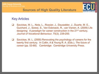 Sources of High Quality Literature
Key Articles
 Savickas, M. L., Nota, L., Rossier, J., Dauwalder, J., Duarte, M. E.,
Guichard, J., Soresi, S., Van Esbroeck, R., van Vianen, A. (2009) Life
designing: A paradigm for career construction in the 21st century.
Journal of Vocational Behaviour, 75(3), 239-250.
 Savickas, M. L. (2000) Renovating the psychology of careers for the
twenty first century. In Collin, A & Young R. A. (Eds.), The future of
career (pp. 53-68). Cambridge: Cambridge University Press.
 