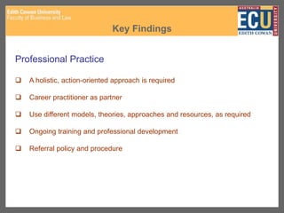 Key Findings
Professional Practice
 A holistic, action-oriented approach is required
 Career practitioner as partner
 Use different models, theories, approaches and resources, as required
 Ongoing training and professional development
 Referral policy and procedure
 