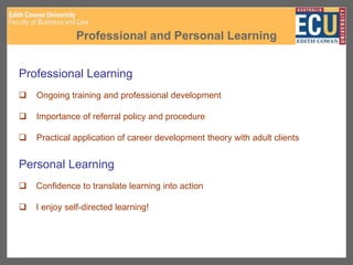 Professional and Personal Learning
Professional Learning
 Ongoing training and professional development
 Importance of referral policy and procedure
 Practical application of career development theory with adult clients
Personal Learning
 Confidence to translate learning into action
 I enjoy self-directed learning!
 