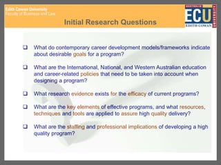Initial Research Questions
 What do contemporary career development models/frameworks indicate
about desirable goals for a program?
 What are the International, National, and Western Australian education
and career-related policies that need to be taken into account when
designing a program?
 What research evidence exists for the efficacy of current programs?
 What are the key elements of effective programs, and what resources,
techniques and tools are applied to assure high quality delivery?
 What are the staffing and professional implications of developing a high
quality program?
 