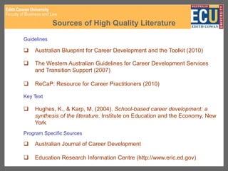 Sources of High Quality Literature
Guidelines
 Australian Blueprint for Career Development and the Toolkit (2010)
 The Western Australian Guidelines for Career Development Services
and Transition Support (2007)
 ReCaP: Resource for Career Practitioners (2010)
Key Text
 Hughes, K., & Karp, M. (2004). School-based career development: a
synthesis of the literature. Institute on Education and the Economy, New
York
Program Specific Sources
 Australian Journal of Career Development
 Education Research Information Centre (http://www.eric.ed.gov)
 