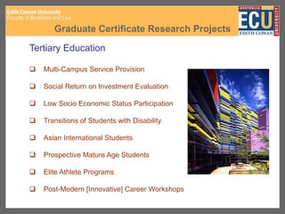 Graduate Certificate Research Projects
Tertiary Education
 Multi-Campus Service Provision
 Social Return on Investment Evaluation
 Low Socio Economic Status Participation
 Transitions of Students with Disability
 Asian International Students
 Prospective Mature Age Students
 Elite Athlete Programs
 Post-Modern [Innovative] Career Workshops
 