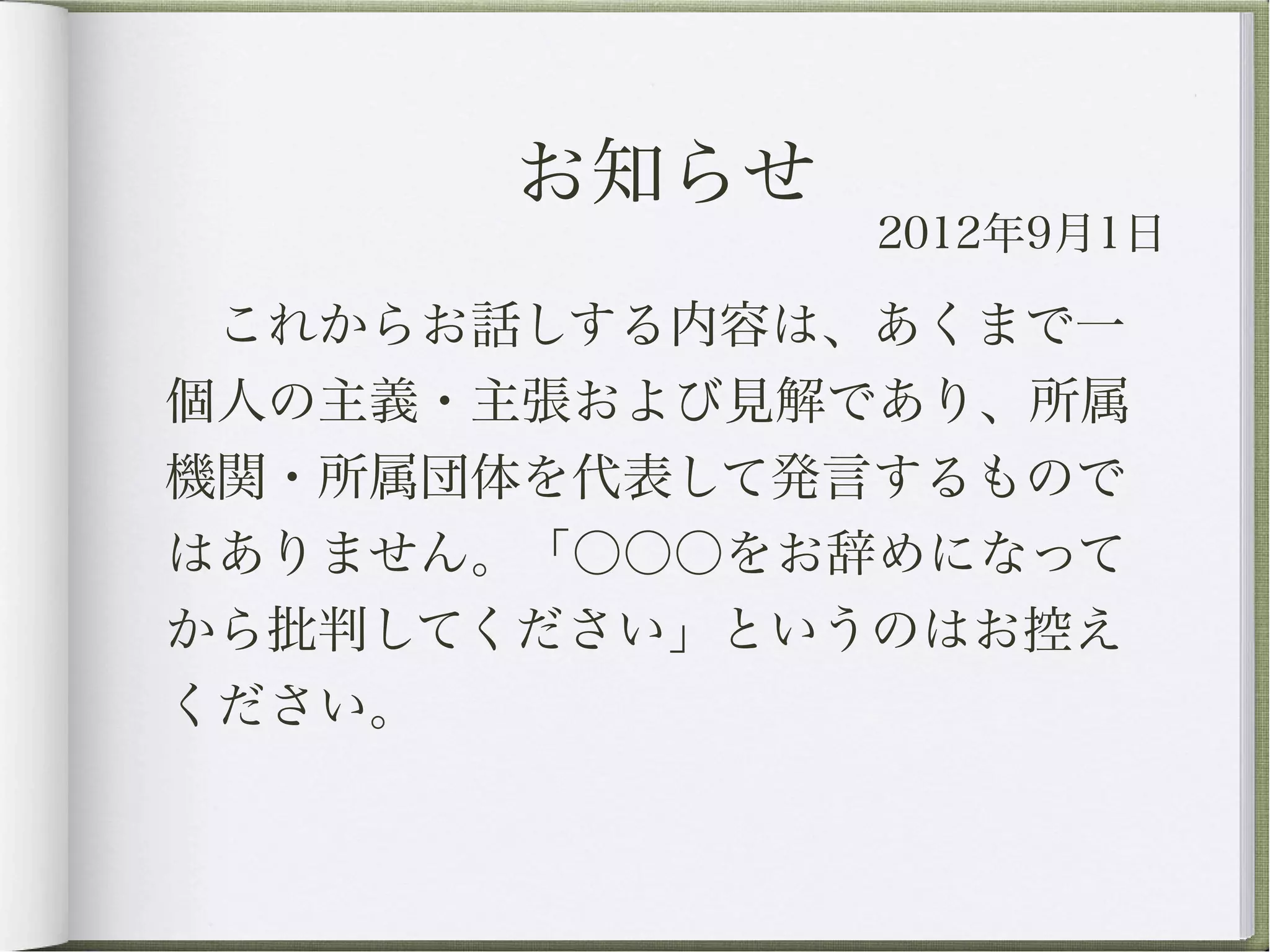 お知らせ
               2012年9月1日

 これからお話しする内容は、あくまで一
個人の主義・主張および見解であり、所属
機関・所属団体を代表して発言するもので
はありません。「○○○をお辞めになって
から批判してください」というのはお控え
ください。
 
