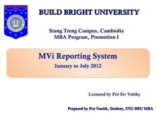 BUILD BRIGHT UNIVERSITY

  Stung Treng Campus, Cambodia
    MBA Program, Promotion I


MVi Reporting System
    January to July 2012




                   Lectured by Pro Siv Vutthy


         Prepared by Por Narith, Student, STG BBU MBA
 