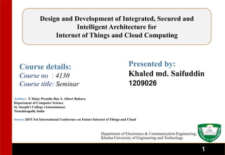 1
Authors: T. Daisy Premila Bai, S. Albert Rabara
Department of Computer Science
St. Joseph’s College (Autonomous)
Tiruchirapalli, India
Source:2015 3rd International Conference on Future Internet of Things and Cloud
Course details:
Course no : 4130
Course title: Seminar
Presented by:
Khaled md. Saifuddin
1209026
Department of Electronics & Communication Engineering,
Khulna University of Engineering and Technology.
Design and Development of Integrated, Secured and
Intelligent Architecture for
Internet of Things and Cloud Computing
1
 