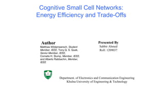 Cognitive Small Cell Networks:
Energy Efficiency and Trade-Offs
Presented By
Sabbir Ahmed
Roll: 1209037
Author
Matthias Wildemeersch, Student
Member, IEEE, Tony Q. S. Quek,
Senior Member, IEEE,
Cornelis H. Slump, Member, IEEE,
and Alberto Rabbachin, Member,
IEEE
Department. of Electronics and Communication Engineering
Khulna University of Engineering & Technology
 
