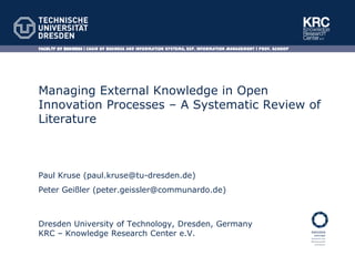 Faculty of Business | Chair of Business and Information Systems, esp. Information Management | Prof. Schoop




Managing External Knowledge in Open
Innovation Processes – A Systematic
Review of Literature



Paul Kruse (paul.kruse@tu-dresden.de)
Peter Geißler (peter.geissler@communardo.de)



Dresden University of Technology, Dresden, Germany
KRC – Knowledge Research Center e.V.
 