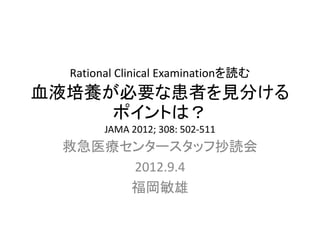 Rational Clinical Examinationを読む
血液培養が必要な患者を見分ける
ポイントは？
JAMA 2012; 308: 502-511
救急医療センタースタッフ抄読会
2012.9.4
福岡敏雄
 